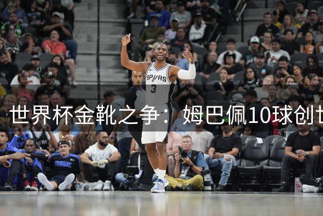 世界杯金靴之争：姆巴佩10球创世纪纪录，梅西决赛需进2球翻盘