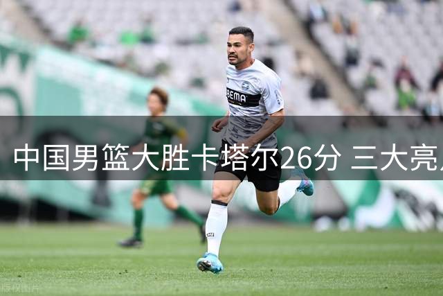 中国男篮大胜卡塔尔26分 三大亮点助力世界杯晋级前景