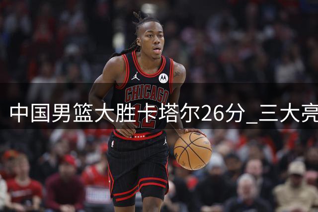 中国男篮大胜卡塔尔26分 三大亮点助力世界杯晋级前景