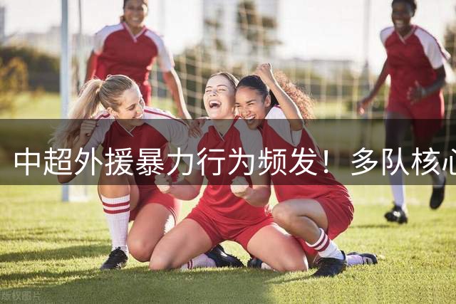 中超外援暴力行为频发！多队核心球员遭重罚 申花将迎利好