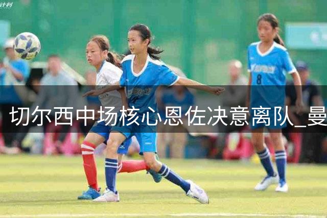 切尔西中场核心恩佐决意离队 曼城1.4亿欧元强势介入