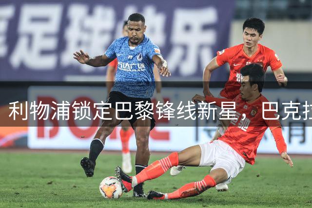 利物浦锁定巴黎锋线新星，巴克拉或将成今夏重磅引援