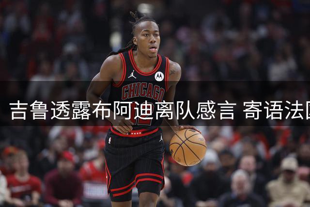 吉鲁透露布阿迪离队感言 寄语法国天才球员
