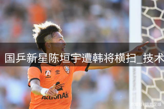 国乒新星陈垣宇遭韩将横扫 技术短板暴露无遗