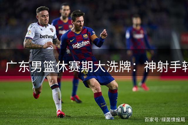 广东男篮休赛期大洗牌：神射手转投福建 核心后卫徐杰表态留队