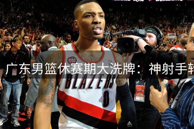 广东男篮休赛期大洗牌：神射手转投福建 核心后卫徐杰表态留队