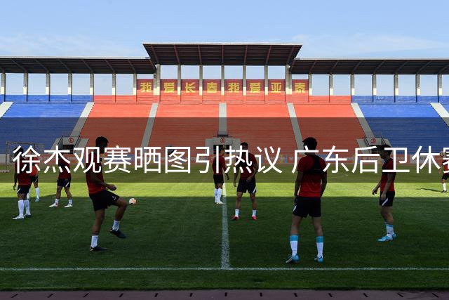 徐杰观赛晒图引热议 广东后卫休赛期保持篮球热情