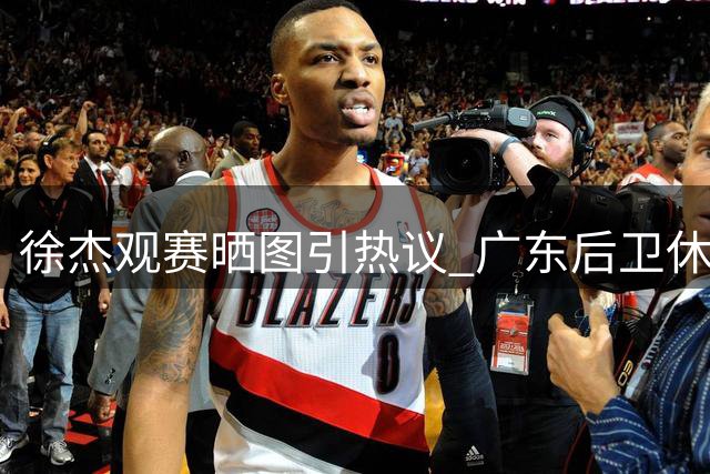 徐杰观赛晒图引热议 广东后卫休赛期保持篮球热情