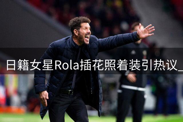 日籍女星Rola插花照着装引热议 传统与时尚碰撞惹争议