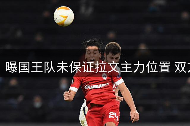 曝国王队未保证拉文主力位置 双方或提前协商买断方案