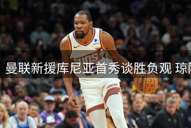 曼联新援库尼亚首秀谈胜负观 琼阿梅尼转会现转机