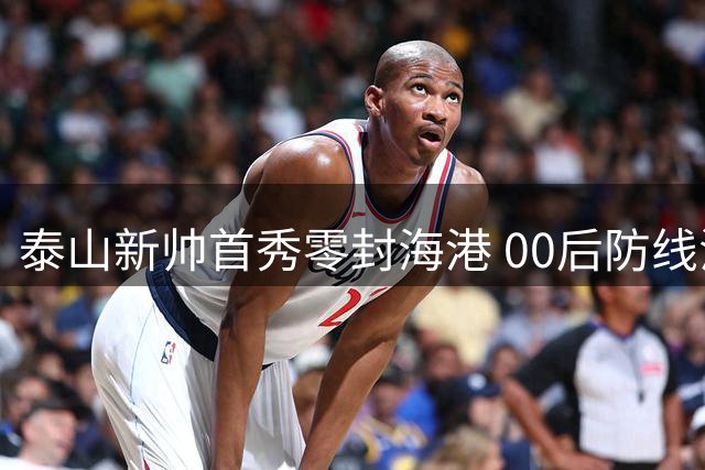 泰山新帅首秀零封海港 00后防线浴血奋战创奇迹
