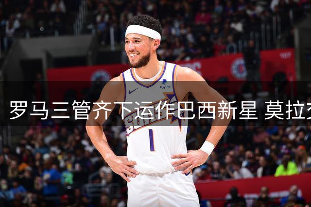 罗马三管齐下运作巴西新星 莫拉交易方案细节曝光