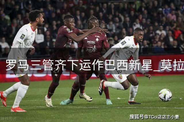 罗马三管齐下运作巴西新星 莫拉交易方案细节曝光