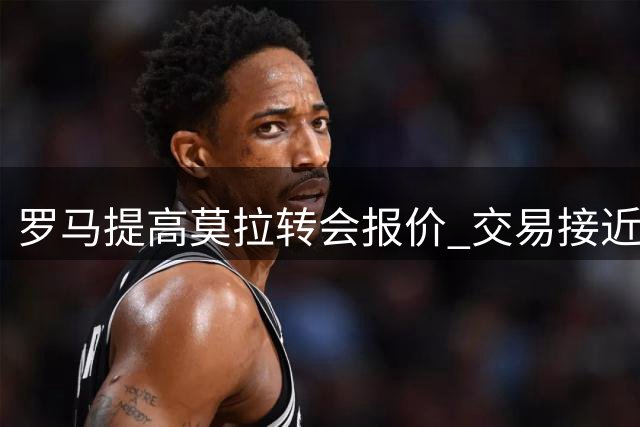 罗马提高莫拉转会报价 交易接近完成