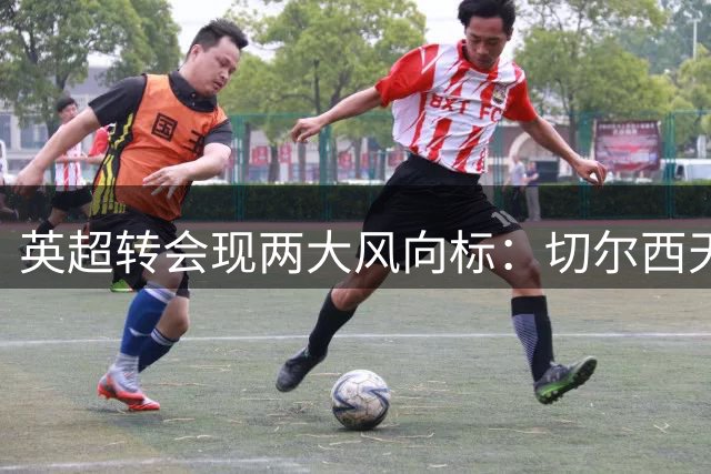 英超转会现两大风向标：切尔西天价引援，边锋转战沙特创纪录