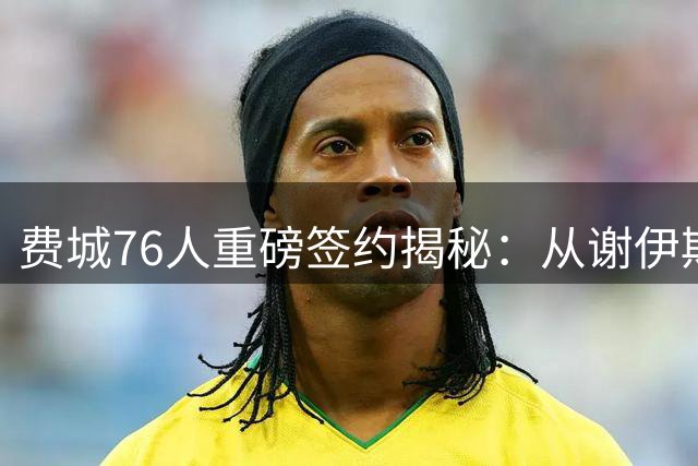 费城76人重磅签约揭秘：从谢伊斯到詹姆斯的王朝缔造之路