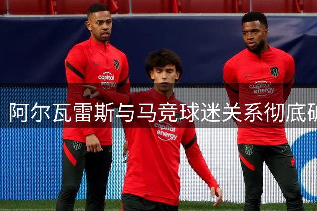 阿尔瓦雷斯与马竞球迷关系彻底破裂 巴萨仍为离队首选
