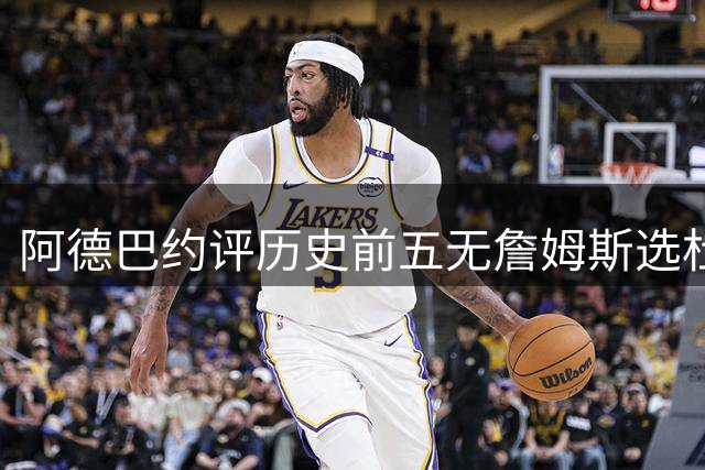 阿德巴约评历史前五无詹姆斯选杜兰特引热议 事后紧急澄清关系