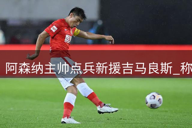 阿森纳主帅点兵新援吉马良斯 称其将激活枪手中场新动能