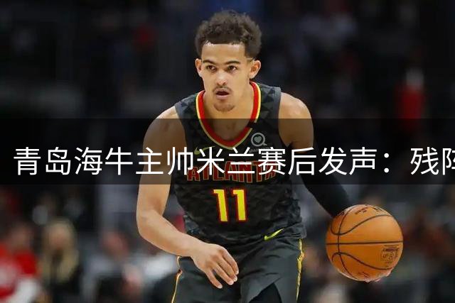 青岛海牛主帅米兰赛后发声：残阵难敌河南 全力备战津门虎