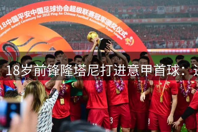 18岁前锋隆塔尼打进意甲首球：进球很美妙，但我们想要拿到3分