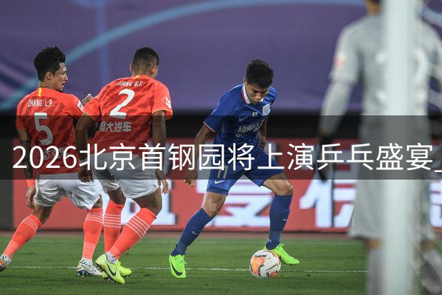 2026北京首钢园将上演乒乓盛宴 WTT中国大满贯赛程亮点抢先看