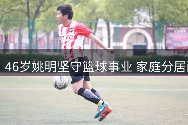 46岁姚明坚守篮球事业 家庭分居两地仍亲力亲为