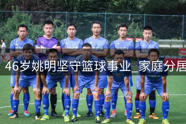 46岁姚明坚守篮球事业 家庭分居两地仍亲力亲为