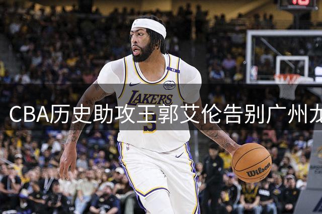 CBA历史助攻王郭艾伦告别广州龙狮 伤病成职业生涯转折点