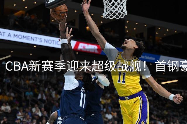 CBA新赛季迎来超级战舰！首钢豪组七星连珠狙击上海卫冕之路